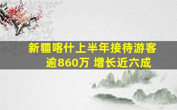 新疆喀什上半年接待游客逾860万 增长近六成